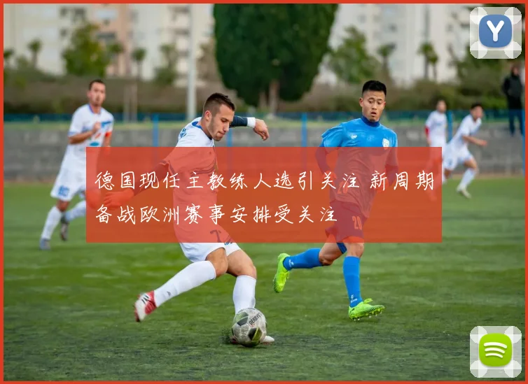 德国现任主教练人选引关注 新周期备战欧洲赛事安排受关注