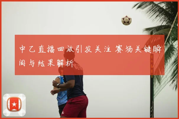 中乙直播回放引发关注 赛场关键瞬间与结果解析