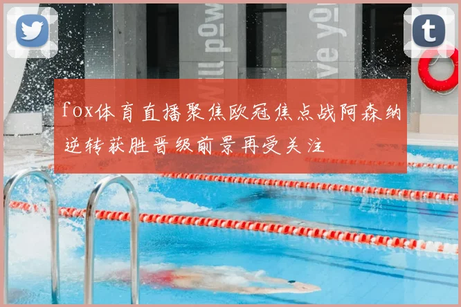 fox体育直播聚焦欧冠焦点战阿森纳逆转获胜晋级前景再受关注