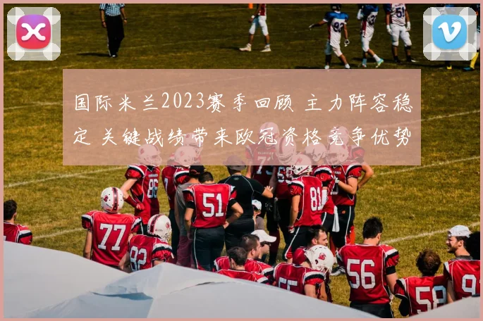 国际米兰2023赛季回顾 主力阵容稳定 关键战绩带来欧冠资格竞争优势