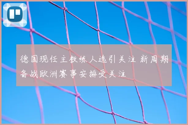 德国现任主教练人选引关注 新周期备战欧洲赛事安排受关注